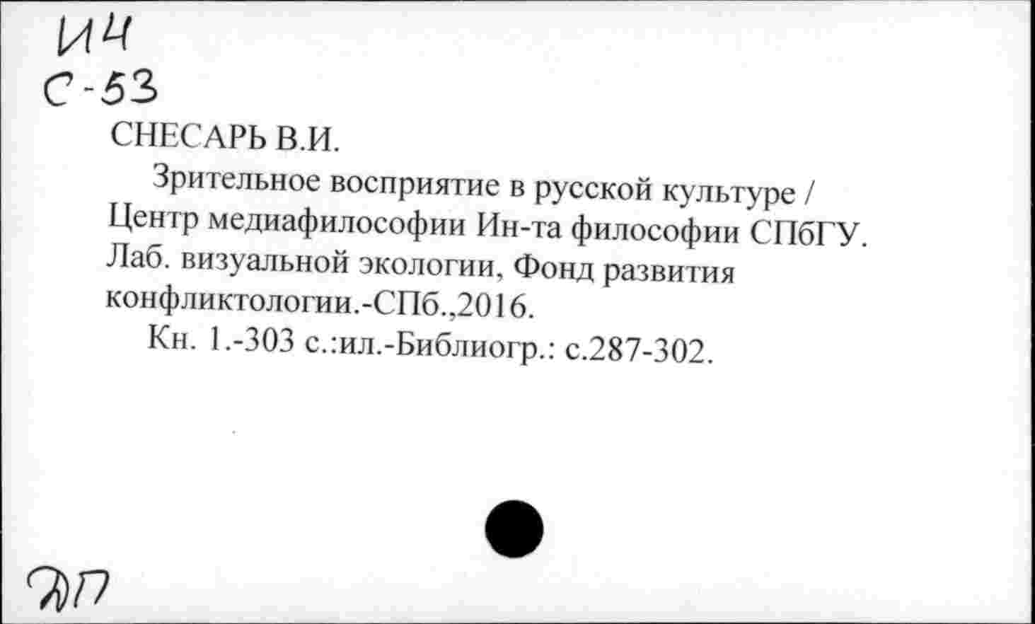 ﻿ИЦ С-53
СНЕСАРЬ В.И.
Зрительное восприятие в русской культуре / Центр медиафилософии Ин-та философии СПбГУ. Лаб. визуальной экологии, Фонд развития конфликтологии.-СПб.,2016.
Кн. 1.-303 с.:ил.-Библиогр.: с.287-302.